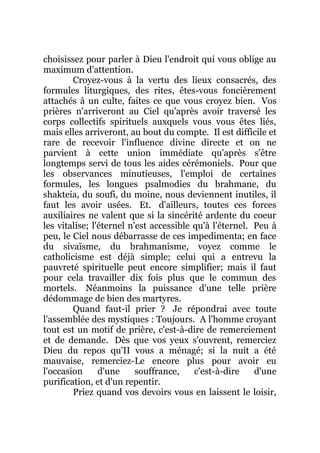 choisissez pour parler à Dieu l'endroit qui vous oblige au
maximum d'attention.
Croyez-vous à la vertu des lieux consacrés, des
formules liturgiques, des rites, êtes-vous foncièrement
attachés à un culte, faites ce que vous croyez bien. Vos
prières n'arriveront au Ciel qu'après avoir traversé les
corps collectifs spirituels auxquels vous vous êtes liés,
mais elles arriveront, au bout du compte. Il est difficile et
rare de recevoir l'influence divine directe et on ne
parvient à cette union immédiate qu'après s'être
longtemps servi de tous les aides cérémoniels. Pour que
les observances minutieuses, l'emploi de certaines
formules, les longues psalmodies du brahmane, du
shakteia, du soufi, du moine, nous deviennent inutiles, il
faut les avoir usées. Et. d'ailleurs, toutes ces forces
auxiliaires ne valent que si la sincérité ardente du coeur
les vitalise; l'éternel n'est accessible qu'à l'éternel. Peu à
peu, le Ciel nous débarrasse de ces impedimenta; en face
du sivaïsme, du brahmanisme, voyez comme le
catholicisme est déjà simple; celui qui a entrevu la
pauvreté spirituelle peut encore simplifier; mais il faut
pour cela travailler dix fois plus que le commun des
mortels. Néanmoins la puissance d'une telle prière
dédommage de bien des martyres.
Quand faut-il prier ? Je répondrai avec toute
l'assemblée des mystiques : Toujours. A l'homme croyant
tout est un motif de prière, c'est-à-dire de remerciement
et de demande. Dès que vos yeux s'ouvrent, remerciez
Dieu du repos qu'II vous a ménagé; si la nuit a été
mauvaise, remerciez-Le encore plus pour avoir eu
l'occasion d'une souffrance, c'est-à-dire d'une
purification, et d'un repentir.
Priez quand vos devoirs vous en laissent le loisir,
 