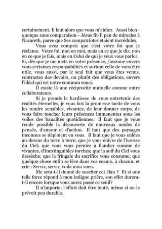 certainement. Il faut alors que vous m'aidiez. Aussi bien -
quoique sans comparaison - Jésus fit-Il peu de miracles à
Nazareth, parce que Ses compatriotes étaient incrédules.
Vous avez compris que c'est votre foi que je
réclame. Votre foi, non en moi, mais en ce que je dis; non
en ce que je fais, mais en Celui de qui je veux vous parler.
Si, dès que je me mets en votre présence, j'assume envers
vous certaines responsabilités et surtout celle de vous être
utile, vous aussi, par le seul fait que vous êtes venus,
contractez des devoirs, ou plutôt des obligations, envers
l'idéal qui est notre commun souci.
Il existe là une réciprocité mutuelle comme entre
collaborateurs.
Si je prends la hardiesse de vous entretenir des
réalités éternelles, je vous fais la promesse tacite de vous
les rendre sensibles, vivantes, de leur donner corps, de
vous faire toucher leurs présences immanentes sous les
voiles des banalités quotidiennes. Il faut que je vous
rende possible la découverte de nouveaux modes de
pensée, d'amour et d'action. Il faut que des paysages
inconnus se déploient en vous. Il faut que je vous enlève
au-dessus du terre à terre; que je vous enivre de l'ivresse
du Ciel; que vous vous preniez à flamber comme de
vivantes, d'inextinguibles torches; que la soif du Ciel vous
dessèche; que la fringale du sacrifice vous consume; que
quelque chose enfin se lève dans vos coeurs, à chacun, et
crie : Servir, servir, voila mon voeu.
Me sera-t-il donné de susciter cet élan ? Et si une
telle force répond à mon indigne prière, son effet durera-
t-il encore lorsque vous aurez passé ce seuil?
Il n'importe; l'effort doit être tenté, même si on le
prévoit peu durable.
 