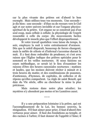 car la plus vivante des prières est d'abord le bon
exemple. Mais utilisez tous vos moments. Une seconde -
je dis bien : une seconde - d'élan ou de recours vers le Ciel
agit et sur notre univers invisible et sur l'organe physico-
spirituel de la prière. Cet organe ne se construit pas d'un
seul coup, mais cellule à cellule; la physiologie de l'esprit
ressemble à celle du corps: dix mouvements faciles
développent le muscle plus que l'effort disproportionné.
Si votre travail quotidien vous laisse du temps, le
soir, employez la nuit à votre entraînement d'oraison.
Dès que le soleil disparaît, beaucoup de forces changent;
mais la mêlée de céleste et d'infernal s'accentue durant la
nuit. Il y faut donc redoubler de prudence; et c'est avec
raison que l'Église indique des prières spéciales pour le
sommeil et les veilles nocturnes. Si nous faisions un
cours méthodique, ce serait ici le lieu d'examiner les
raisons d'être des heures canoniales nocturnes : matines
et laudes, que les moines doivent réciter à minuit et à
trois heures du matin; et des combinaisons de psaumes,
d'antiennes, d'hymnes, de capitules, de collectes et de
répons qu'elles comportent. La règle de saint Benoît, qui
date du VIe siècle, offre au chercheur la mine la plus
précieuse.
Mais restons dans notre plan séculier; les
mystères n'y abondent pas moins et les Lumières aussi.
* * *
Il y a une préparation lointaine à la prière, qui est
l'accomplissement de la Loi, les bonnes oeuvres, la
résignation. S'il faut aimer pour prier, il faut d'abord être
vertueux pour aimer. Il faut des fondations au temple, et
des racines à l'arbre; il faut donner de l'appétit à l'âme; il
 