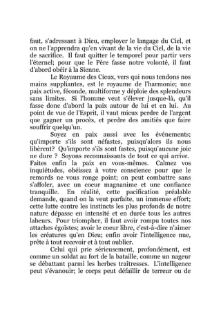 faut, s'adressant à Dieu, employer le langage du Ciel, et
on ne l'apprendra qu'en vivant de la vie du Ciel, de la vie
de sacrifice. Il faut quitter le temporel pour partir vers
l'éternel; pour que le Père fasse notre volonté, il faut
d'abord obéir à la Sienne.
Le Royaume des Cieux, vers qui nous tendons nos
mains suppliantes, est le royaume de l'harmonie; une
paix active, féconde, multiforme y déploie des splendeurs
sans limites. Si l'homme veut s'élever jusque-là, qu'il
fasse donc d'abord la paix autour de lui et en lui. Au
point de vue de l'Esprit, il vaut mieux perdre de l'argent
que gagner un procès, et perdre des amitiés que faire
souffrir quelqu'un.
Soyez en paix aussi avec les événements;
qu'importe s'ils sont néfastes, puisqu'alors ils nous
libèrent? Qu'importe s'ils sont fastes, puisqu'aucune joie
ne dure ? Soyons reconnaissants de tout ce qui arrive.
Faites enfin la paix en vous-mêmes. Calmez vos
inquiétudes, obéissez à votre conscience pour que le
remords ne vous ronge point; on peut combattre sans
s'affoler, avec un coeur magnanime et une confiance
tranquille. En réalité, cette pacification préalable
demande, quand on la veut parfaite, un immense effort;
cette lutte contre les instincts les plus profonds de notre
nature dépasse en intensité et en durée tous les autres
labeurs. Pour triompher, il faut avoir rompu toutes nos
attaches égoïstes; avoir le coeur libre, c'est-à-dire n'aimer
les créatures qu'en Dieu; enfin avoir l'intelligence nue,
prête à tout recevoir et à tout oublier.
Celui qui prie sérieusement, profondément, est
comme un soldat au fort de la bataille, comme un nageur
se débattant parmi les herbes traîtresses. L'intelligence
peut s'évanouir; le corps peut défaillir de terreur ou de
 