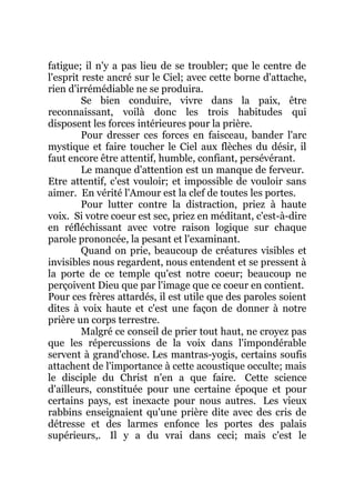fatigue; il n'y a pas lieu de se troubler; que le centre de
l'esprit reste ancré sur le Ciel; avec cette borne d'attache,
rien d'irrémédiable ne se produira.
Se bien conduire, vivre dans la paix, être
reconnaissant, voilà donc les trois habitudes qui
disposent les forces intérieures pour la prière.
Pour dresser ces forces en faisceau, bander l'arc
mystique et faire toucher le Ciel aux flèches du désir, il
faut encore être attentif, humble, confiant, persévérant.
Le manque d'attention est un manque de ferveur.
Etre attentif, c'est vouloir; et impossible de vouloir sans
aimer. En vérité l'Amour est la clef de toutes les portes.
Pour lutter contre la distraction, priez à haute
voix. Si votre coeur est sec, priez en méditant, c'est-à-dire
en réfléchissant avec votre raison logique sur chaque
parole prononcée, la pesant et l'examinant.
Quand on prie, beaucoup de créatures visibles et
invisibles nous regardent, nous entendent et se pressent à
la porte de ce temple qu'est notre coeur; beaucoup ne
perçoivent Dieu que par l'image que ce coeur en contient.
Pour ces frères attardés, il est utile que des paroles soient
dites à voix haute et c'est une façon de donner à notre
prière un corps terrestre.
Malgré ce conseil de prier tout haut, ne croyez pas
que les répercussions de la voix dans l'impondérable
servent à grand'chose. Les mantras-yogis, certains soufis
attachent de l'importance à cette acoustique occulte; mais
le disciple du Christ n'en a que faire. Cette science
d'ailleurs, constituée pour une certaine époque et pour
certains pays, est inexacte pour nous autres. Les vieux
rabbins enseignaient qu'une prière dite avec des cris de
détresse et des larmes enfonce les portes des palais
supérieurs,. Il y a du vrai dans ceci; mais c'est le
 