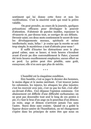 sentiment qui lui donne cette force et non les
vociférations. C'est la sincérité seule qui rend la prière
valable.
On peut prendre, au cours de la journée, quelques
précautions efficaces pour développer le pouvoir
d'attention. S'abstenir de paroles inutiles, repousser la
rêvasserie et, par-dessus tout, se corriger de ses défauts.
Devenir saint; ces deux mots contiennent le secret de tous
les développements moraux, spirituels et même
intellectuels; mais, hélas ! je crains que la recette ne soit
trop simple; le mystérieux a tant d'attraits pour nous !
Il suffit d'écarter les distractions avec le plus
grand calme, sans se lasser; si trois heures s'écoulent
avant d'avoir pu dire convenablement le Pater, ç'auront
été trois heures excellemment employées; aucun effort ne
se perd. La prière peut être pénible, sans goût,
ennuyeuse; elle n'en aura que plus de mérite.
* * *
L'humilité est la cinquième condition.
Etre humble, c'est se juger le dernier des hommes,
le moins digne et le moins méritant. C'est trouver justes
les calomnies, les injures, les attaques les plus injustes;
c'est les recevoir avec joie, c'est ne pas les fuir, c'est aller
au-devant d'elles. Ceci dépasse l'opinion commune. Cet
abaissement est difficile d'une difficulté surhumaine; on
ne peut pas descendre tout seul le long de ces pentes à
pic; il y faut le bras d'un ange ou le pourchas d'un démon;
au reste, ange et démon n'arrivent jamais l'un sans
l'autre. Soyez donc sans crainte. Quand on a goûté la
liqueur douce-amère de l'humiliation, un tel changement
s'opère dans les principes de notre être que nous en
 