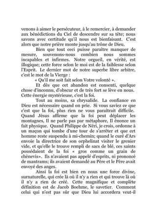 venons à aimer le persécuteur, à le remercier, à demander
aux bénédictions du Ciel de descendre sur sa tête; nous
savons avec certitude qu'il nous est bienfaisant. C'est
alors que notre prière monte jusqu'au trône de Dieu.
Bien que tout ceci puisse paraître manquer de
mesure, souvenons-nous combien nous sommes
incapables et infirmes. Notre orgueil, en vérité, est
illogique; cette force selon le moi est de la faiblesse selon
l'Esprit. Le dernier mot de notre superbe libre arbitre,
c'est le mot de la Vierge :
« Qu'il me soit fait selon Votre volonté ».
Et dès que cet abandon est consenti, quelque
chose d'inconnu, d'obscur et de très fort se lève en nous.
Cette énergie mystérieuse, c'est la foi.
Tout au moins, sa chrysalide. La confiance en
Dieu est nécessaire quand on prie. Si vous saviez ce que
c'est que la foi, plus rien ne vous paraîtrait difficile.
Quand Jésus affirme que la foi peut déplacer les
montagnes, Il ne parle pas par métaphore, Il énonce un
fait physique. Quand Philippe de Néri, je crois, ordonne à
un maçon qui tombe d'une tour de s'arrêter et que cet
homme reste suspendu à mi-chemin; quand le curé d'Ars
envoie la directrice de son orphelinat visiter le grenier
vide, et qu'elle le trouve rempli de sacs de blé, ces saints
possédaient de la foi « gros comme un grain de
chènevis». Ils n'avaient pas appelé d'esprits, ni prononcé
de mantrams; ils avaient demandé au Père et le Père avait
envoyé des anges.
Ainsi la foi est bien en nous une force divine,
surnaturelle, qui crée là où il n'y a rien et qui trouve là où
il n'y a rien de créé. Cette magnifique et complète
définition est de Jacob Boehme, le savetier. Comment
celui qui n'est pas sûr que Dieu lui accordera veut-il
 