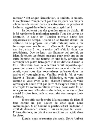recevoir ? Est-ce que l'irrésolution, la timidité, la crainte,
le scepticisme n'empêchent pas tous les jours des milliers
d'hommes de réussir dans ces entreprises temporelles si
faciles au regard des efforts du combat spirituel ?
Le doute est une des grandes armes du diable. Si
la foi représente la réalisation actuelle d'une des vertus de
l'éternité, le doute est l'illusion mentale d'une des
apparences du temps. Quand on se trouble devant un
obstacle, on se prépare une chute certaine; mais si on
l'envisage avec résolution, il s'évanouit. Un sceptique
n'arrive jamais à rien, à moins qu'il n'ait foi dans son
scepticisme. Que ne ferait pas l'homme qui croirait en
Dieu, de toutes ses forces, puisque pour avoir cru en un
autre homme, en une femme, en une idée, certains ont
accompli des gestes héroïques ? Il est difficile d'avoir la
foi ? dites-vous. Non, cela ne vous paraît impossible que
parce que vous avez lié vous-mêmes les mains de votre
esprit; vous vous êtes vous-mêmes enfermés dans un
cachot où vous gémissez. Veuillez avoir la foi, et vous
l'aurez à l'instant; chassez l'hésitation, et vous agirez
comme si vous aviez la foi; chassez l'orgueil, et vous
verrez que le doute n'est pas autre chose qu'un mirage qui
intercepte les communications divines. Alors votre foi ne
sera pas comme celles des surhumains, le poison le plus
mortel à votre âme, mais au contraire son tonique tout-
puissant.
Il ne suffit pas de croire à la puissance de Dieu, il
faut encore ne pas douter de celle qu'II nous
communique. Si un homme se purifie, le Ciel lui donne le
droit de demander; mieux, Il lui en impose le devoir.
Prions, dès lors; en priant nous suscitons de la joie dans
les cieux.
Et puis, nous ne sommes pas seuls. Notre Ami est
 