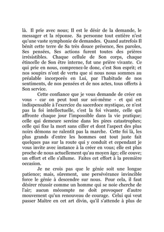 là. Il prie avec nous; Il est le désir de la demande, le
messager et la réponse. Sa personne tout entière n'est
qu'une vaste symphonie de demandes. Quand autrefois Il
bénit cette terre de Sa très douce présence, Ses paroles,
Ses pensées, Ses actions furent toutes des prières
irrésistibles. Chaque cellule de Son corps, chaque
étincelle de Son être interne, fut une prière vivante. Ce
qui prie en nous, comprenez-le donc, c'est Son esprit; et
nos soupirs n'ont de vertu que si nous nous sommes au
préalable incorporés en Lui, par l'habitude de nos
sentiments, de nos pensées et de nos actes, tous offerts à
Son service.
Cette confiance que je vous demande de créer en
vous - car on peut tout sur soi-même - et qui est
indispensable à l'exercice du sacerdoce mystique, ce n'est
pas la foi intellectuelle, c'est la foi vivante, celle qui
affronte chaque jour l'impossible dans la vie pratique;
celle qui demeure sereine dans les pires catastrophes;
celle qui fixe la mort sans ciller et dont l'aspect des plus
noirs démons ne ralentit pas la marche. Cette foi là, les
plus grands d'entre les hommes ont tout juste fait
quelques pas sur la route qui y conduit et cependant je
vous invite avec instance à la créer en vous; elle est plus
proche de nous actuellement qu'au moyen âge; elle couve;
un effort et elle s'allume. Faites cet effort à la première
occasion.
Je ne crois pas que le génie soit une longue
patience; mais, sûrement, une persévérance invincible
force le génie à descendre sur nous. Pour cela, il faut
désirer réussir comme un homme qui se noie cherche de
l'air; aucun mécompte ne doit provoquer d'autre
mouvement qu'un renouveau de courage. Celui qui veut
passer Maître en cet art divin, qu'il s'attende à plus de
 