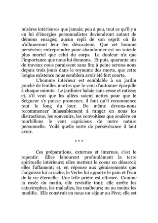 misères intérieures que jamais; peu à peu, tout ce qu'il y a
en lui d'énergies personnalistes deviendront autant de
démons enragés; aucun repli de son esprit où ils
n'allumeront leur feu dévorateur. Que cet homme
persévère; entreprendre pour abandonner est un suicide
plus mortel que celui du corps. La douleur n'a que
l'importance que nous lui donnons. Et puis, quarante ans
de travaux nous paraissent sans fin; à peine serons-nous
depuis trois jours dans le royaume des morts, que cette
longue existence nous semblera avoir été fort courte.
L'homme intérieur est semblable à un jardin
jonché de feuilles mortes que le vent d'automne éparpille
à chaque minute. Le jardinier balaie sans cesse et ratisse;
et, s'il veut que les allées soient nettes pour que le
Seigneur s'y puisse promener, il faut qu'il recommence
tout le long du jour. De même devons-nous
recommencer inlassablement à ranger en nous les
distractions, les souvenirs, les convoitises que soulève en
tourbillons le vent capricieux de notre nature
personnelle. Voilà quelle sorte de persévérance il faut
avoir.
* * *
Ces préparations, externes et internes, c'est le
repentir. Elles labourent profondément la terre
spirituelle intérieure; elles mettent le coeur en désarroi;
elles l'affament; et, en réponse aux gémissements que
l'angoisse lui arrache, le Verbe lui apporte le pain et l'eau
de la vie éternelle. Une telle prière est efficace. Comme
la rosée du matin, elle revivifie tout; elle arrête les
catastrophes, les maladies, les malheurs; ou au moins les
modifie. Elle construit en nous un séjour au Père; elle est
 