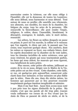 souveraine contre la tristesse, car elle nous oblige à
l'humilité; elle est la donneuse de toutes les Lumières;
elle nous défend, nous harmonise et nous détend. Tout
autour de nous en profite; elle sanctifie nos vêtements,
nos aliments, nos meubles, les murs de la chambre, les
fatigues du corps, tous les actes de la personne. Elle
renouvelle la bienveillance; elle peut rendre l'impie,
religieux; le colère, doux; l'insensible, bienfaisant; le
désespéré, courageux; le malade, sain; le mort même,
ressuscité.
Les arbres, les fleurs au milieu desquels on passe
en priant, le pavé où l'on marche, la colline et le ruisseau
que l'on regarde, le chien qui suit, le passant que l'on
croise, tous reçoivent quelque chose. Nos ancêtres, dont
les mânes se reposent au foyer, nos enfants futurs, dont
les esprits descendent sur la chambre où ils vont naître,
tous les témoins invisibles de notre existence, ceux qui
nous vénèrent, les géants qui nous tourmentent parfois,
les bons qui nous aident, les mauvais qui nous égarent,
tous bénéficient de notre prière.
Plus encore, cette prière elle-même, jaillissant au
centre de la vie en nous, dirigée vers le Maître de la Vie,
cette prière est un être vivant. Cette chambre, cette dalle,
ce roc, où quelqu'un prie aujourd'hui, conservent cette
clarté dans leur mémoire; et leur mémoire est plus fidèle
que la nôtre. Dans dix ans, dans dix siècles même, les
hommes qui passeront par ce lieu pourront ressentir
inopinément quelque émotion inexplicable et salutaire.
Mais il me faut finir. Aussi bien avons-nous noté
à peu près tous les signes distinctifs de la prière. Ma
crainte, c'est que ma parole ait été trop pâle; j'aurais
voulu enflammer vos coeurs de ce Feu vivant que les
Amis de Dieu se passent de siècle en siècle, et de la
 