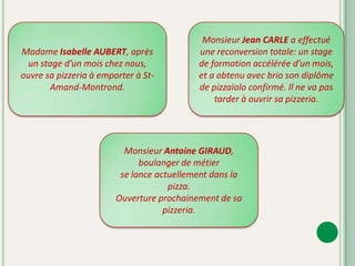Madame Isabelle AUBERT, après un stage d’un mois chez nous, ouvre sa pizzeria à emporter à St-Amand-Montrond.Monsieur Jean CARLE a effectué une reconversion totale: un stage de formation accélérée d’un mois, et a obtenu avec brio son diplôme de pizzaïolo confirmé. Il ne va pas tarder à ouvrir sa pizzeria.Monsieur Antoine GIRAUD, boulanger de métier se lance actuellement dans la pizza. Ouverture prochainement de sa pizzeria.