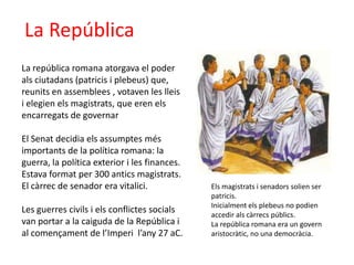 La RepúblicaLa república romana atorgava el poder als ciutadans (patricis i plebeus) que, reunits en assemblees , votaven les lleis i elegien els magistrats, que eren els encarregats de governarEl Senat decidia els assumptes més importants de la política romana: la guerra, la política exterior i les finances. Estava format per 300 antics magistrats. El càrrec de senador era vitalici. Les guerres civils i els conflictes socials van portar a la caiguda de la República i al començament de l’Imperi l’any 27 aC.Els magistrats i senadors solien ser patricis.Inicialment els plebeus no podien accedir als càrrecs públics. La república romana era un govern aristocràtic, no una democràcia. 
