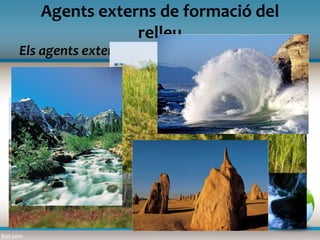 Els agents externs
Agents externs de formació del
relleu
Les formes del relleu també són el resultat dels agents
externs: aigua, vent, vegetació…
L’aigua, principal agent modelador del relleu, pot actuar
intensament i de maneres diverses: l’aigua de pluja, l’aigua
gelada, les onades, els corrents marins...
El vent desgasta les roques i les erosiona.
Les rels de plantes i arbres poden ajudar a rompre les roques,
però també a fixar el sòl dels vessants de les muntanyes.
 