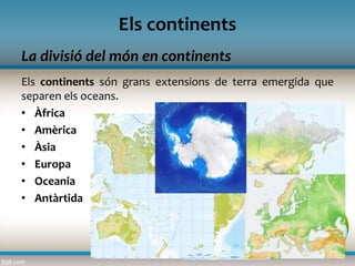 La divisió del món en continents
Els continents
Els continents són grans extensions de terra emergida que
separen els oceans.
• Àfrica
• Amèrica
• Àsia
• Europa
• Oceania
• Antàrtida
 