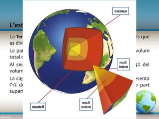 L’estructura de la Terra
La capa externa de la Terra
La Terra és una gran esfera lleugerament aplatada als pols que
es divideix en tres grans zones concèntriques.
La part més interna és el nucli i representa un 15% del volum
total del planeta.
Al seu voltant hi ha el mantell, que representa un 84% del
volum de la Terra.
La capa externa és l’escorça, que amb prou feines representa
l’1% del total del planeta. L’escorça, juntament amb la part
superior del mantell, rep el nom de litosfera.
 
