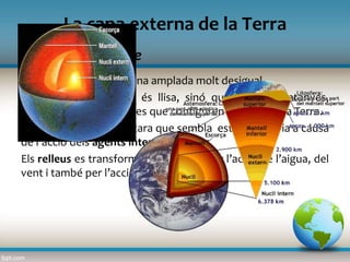 L’escorça terrestre
La capa externa de la Terra
L’escorça terrestre té una amplada molt desigual.
L’escorça terrestre no és llisa, sinó que forma muntanyes,
valls, depressions i planes que configuren el relleu de la Terra.
El relleu de la Terra, encara que sembla estable, canvia a causa
de l’acció dels agents interns i externs.
Els relleus es transformen lentament per l’acció de l’aigua, del
vent i també per l’acció humana.
 