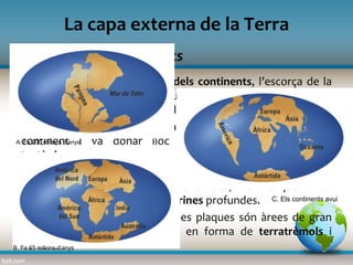 La deriva dels continents
La capa externa de la Terra
Segons la teoria de la deriva dels continents, l’escorça de la
Terra estava formada per un únic continent, anomenat
Pangea, que surava damunt del mantell.
El moviment de rotació de la Terra va rompre aquest únic
continent i va donar lloc a les anomenades plaques
tectòniques.
Malgrat els moviments lents, quan dues plaques xoquen una
es pot elevar i formar grans serralades, mentre que l’altra
s’enfonsa fins a crear fosses marines profundes.
Els punts de contacte entre dues plaques són àrees de gran
inestabilitat, que es manifesta en forma de terratrèmols i
volcans.
A. Fa 200 milions d’anys
B. Fa 65 milions d’anys
C. Els continents avui
 