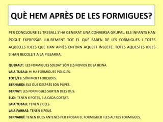QUÈ HEM APRÈS DE LES FORMIGUES?
PER CONCLOURE EL TREBALL S’HA GENERAT UNA CONVERSA GRUPAL. ELS INFANTS HAN
POGUT EXPRESSAR LLIUREMENT TOT EL QUÈ SABEN DE LES FORMIGUES I TOTES
AQUELLES IDEES QUE HAN APRÈS ENTORN AQUEST INSECTE. TOTES AQUESTES IDEES
S’HAN RECOLLIT A LA PISSARRA.

QUERALT: LES FORMIGUES SOLDAT SÓN ELS NOVIOS DE LA REINA.
LAIA TUBAU: HI HA FORMIGUES POLICIES.
TOTS/ES: SÓN MOLT FORÇUDES.
BERNARDÍ: ELS OUS DESPRÉS SÓN PUPES.
BERNAT: LES FORMIGUES SURTEN DELS OUS.
ELOI: TENEN 6 POTES, 3 A CADA COSTAT.
LAIA TUBAU: TENEN 2 ULLS.
LAIA FARRÀS: TENEN 6 PEUS.
BERNARDÍ: TENEN DUES ANTENES PER TROBAR EL FORMIGUER I LES ALTRES FORMIGUES.
 