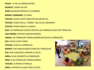 PAULA: HI HA LA FORMIGA REINA.
QUERALT: TENEN UN CAP.
ARAN: BUSQUEN MENJAR I EL GUARDEN.
BERNAT I BERNARDÍ: LES XAFO.
TOTS/ES: VIUEN A SOTA TERRA PER NO XAFAR-LES.
TOTS/ES: TENEN UN CUL “GORDU” QUE ES DIU ABDOMEN.
TOTS/ES: TENEN PINCES A LA BOCA.
ELOI: LES FORMIGUES SOLDAT MATEN A LES FORMIGUES QUE NO TREBALLEN.
LAIA FARRÀS: SURTEN A BUSCAR MENJAR.
CARLES: LES FORMIGUES TREBALLADORES NETEGEN EL FORMIGUER.
EVA: VIUEN A SOTA TERRA.
TOTS/ES: VIUEN AL FORMIGUER.
BERNAT: FAN HABITACIONETES DINS DEL FORMIGUER.
EVA: VAN A BUSCAR EL MENJAR A L’ESTIU.
ORIOL: HI HA CAMINETS AL FORMIGUER.
IONA: HI HA FORMIGUES TREBALLADORES.
TOTS/ES: LA REINA ÉS FEMELLA.
IONA: LA REINA ÉS LA QUE POSA ELS OUS.
 