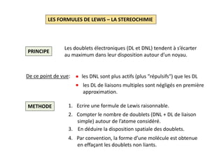 LES FORMULES DE LEWIS – LA STEREOCHIMIE
PRINCIPE
Les doublets électroniques (DL et DNL) tendent à s’écarter
au maximum dans leur disposition autour d’un noyau.
De ce point de vue: les DNL sont plus actifs (plus ″répulsifs″) que les DL
les DL de liaisons multiples sont négligés en première
approximation.
METHODE 1. Ecrire une formule de Lewis raisonnable.
2. Compter le nombre de doublets (DNL + DL de liaison
simple) autour de l’atome considéré.
3. En déduire la disposition spatiale des doublets.
4. Par convention, la forme d’une molécule est obtenue
en effaçant les doublets non liants.
 