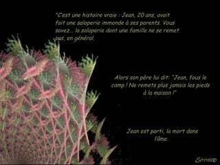 "C’est une histoire vraie : Jean, 20 ans, avait fait une saloperie immonde à ses parents. Vous savez... la saloperie dont une famille ne se remet pas, en général.  Alors son père lui dit: “Jean, fous le camp ! Ne remets plus jamais les pieds à la maison !“  Jean est parti, la mort dans l’âme.  