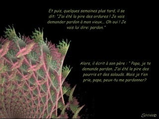 Et puis, quelques semaines plus tard, il se dit: “J’ai été la pire des ordures ! Je vais demander pardon à mon vieux... Oh oui ! Je vais lui dire: pardon.”  Alors, il écrit à son père : “ Papa, je te demande pardon. J’ai été le pire des pourris et des salauds. Mais je t’en prie, papa, peux-tu me pardonner?  
