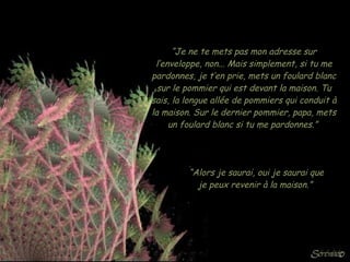 “ Je ne te mets pas mon adresse sur l’enveloppe, non... Mais simplement, si tu me pardonnes, je t’en prie, mets un foulard blanc sur le pommier qui est devant la maison. Tu sais, la longue allée de pommiers qui conduit à la maison. Sur le dernier pommier, papa, mets un foulard blanc si tu me pardonnes.”  “ Alors je saurai, oui je saurai que je peux revenir à la maison.”   