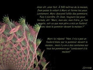 Ainsi dit, ainsi fait. À 500 mètres de la maison, Jean passe le volant à Marc et ferme les yeux. Lentement, Marc descend l’allée des pommiers. Puis il s’arrête. Et Jean, toujours les yeux fermés, dit: “Marc, mon ami, mon frère, je t’en supplie, est-ce que mon père a mis un foulard blanc dans le pommier devant la maison ?“  Marc lui répond: “Non, il n’y a pas un foulard blanc sur le pommier devant la maison... mais il y en a des centaines sur tous les pommiers qui “conduisent à la maison!”  