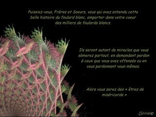 Puissiez-vous, Frères et Soeurs, vous qui avez entendu cette belle histoire du foulard blanc, emporter dans votre coeur des milliers de foulards blancs. Ils seront autant de miracles que vous sèmerez partout, en demandant pardon à ceux que vous avez offensés ou en vous pardonnant vous-mêmes.  Alors vous serez des « êtres de miséricorde »  
