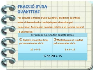 Per obtenir fraccions equivalents, multipliquem o dividim el numerador i el denominador per un mateix nombre.FRACCIÓ D’UNA QUANTITATPer calcular la fracció d’una quantitat, dividim la quantitat entre el denominador i multipliquem el resultat pel numerador. Anomenem nombres mixtos a un nombre natural i a una fracció. 