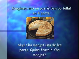 Imaginem-nos un pastís ben bo tallat en 4 parts. Algú s’ha menjat una de les parts. Quina fracció s’ha menjat? 