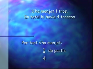S’ha menjat 1 tros. En total hi havia 4 trossos Per tant s’ha menjat: 1   de pastís 4 
