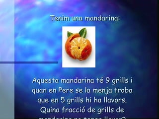Tenim una mandarina: Aquesta mandarina té 9 grills i quan en Pere se la menja troba que en 5 grills hi ha llavors. Quina fracció de grills de mandarina no tenen llavor? 