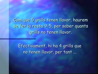 Com que 5 grills tenen llavor, haurem de fer la resta 9-5, per saber quants grills no tenen llavor. Efectivament, hi ha 4 grills que no tenen llavor, per tant ... 
