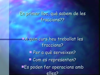 En primer lloc, què sabem de les fraccions?? A quin curs heu treballat les fraccions? Per a què serveixen? Com es representen? Es poden fer operacions amb elles? 