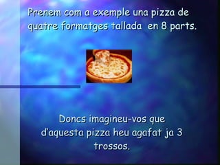 Prenem com a exemple una pizza de quatre formatges tallada  en 8 parts. Doncs imagineu-vos que d’aquesta pizza heu agafat ja 3 trossos. 