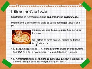 3. Els termes d’una fracció. Una fracció es representa amb un  numerador  i un  denominador . Prenem com a exemple una pizza de quatre formatges tallada  en 8 parts. Imagineu-vos que d’aquesta pizza heu menjat ja  3 trossos . Així, el tros de pizza que heu menjat, en fracció  és :  de pizza. El  denominador   indica  el  nombre de parts iguals en què dividim  la unitat ,  és a dir, la nostra pizza, que està tallada en  8  trossos El  numerador  indica el  nombre de parts que prenem  a la pizza, és a dir els talls que ja us heu menjat, en aquest cas  3. 3   8   