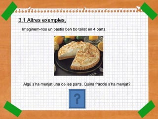 Imaginem-nos un pastís ben bo tallat en 4 parts. Algú s’ha menjat una de les parts. Quina fracció s’ha menjat? 3.1 Altres exemples . 1 4 
