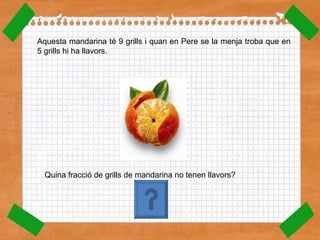 Aquesta mandarina té 9 grills i quan en Pere se la menja troba que en 5 grills hi ha llavors.  Quina fracció de grills de mandarina no tenen llavors? 4 9 