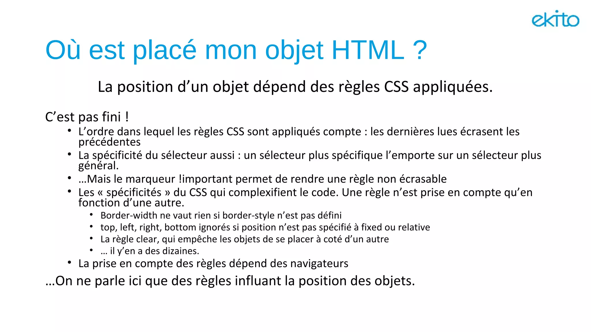 Où est placé mon objet HTML ?
C’est pas fini !
• L’ordre dans lequel les règles CSS sont appliqués compte : les dernières lues écrasent les
précédentes
• La spécificité du sélecteur aussi : un sélecteur plus spécifique l’emporte sur un sélecteur plus
général.
• …Mais le marqueur !important permet de rendre une règle non écrasable
• Les « spécificités » du CSS qui complexifient le code. Une règle n’est prise en compte qu’en
fonction d’une autre.
• Border-width ne vaut rien si border-style n’est pas défini
• top, left, right, bottom ignorés si position n’est pas spécifié à fixed ou relative
• La règle clear, qui empêche les objets de se placer à coté d’un autre
• … il y’en a des dizaines.
• La prise en compte des règles dépend des navigateurs
…On ne parle ici que des règles influant la position des objets.
La position d’un objet dépend des règles CSS appliquées.
 