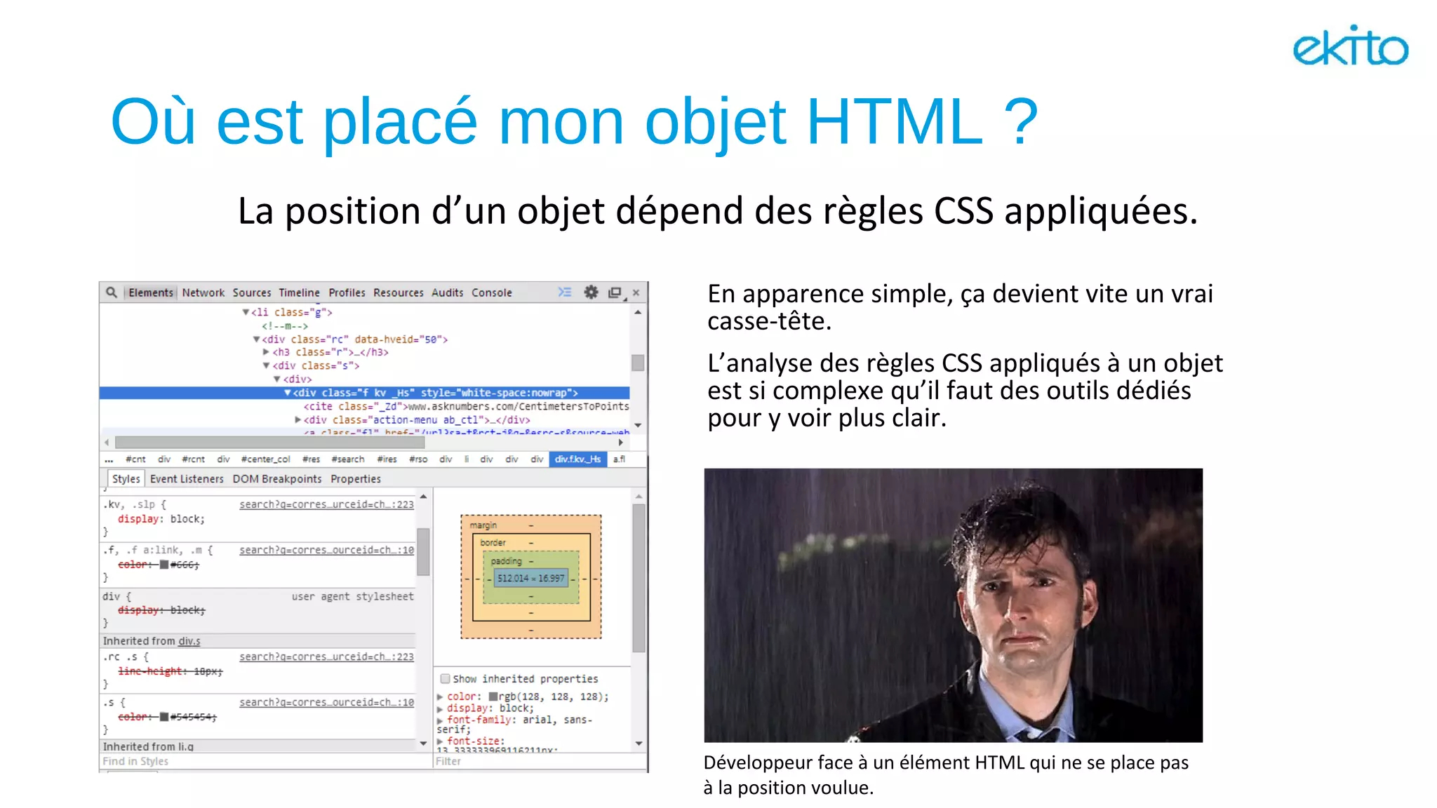 Où est placé mon objet HTML ?
En apparence simple, ça devient vite un vrai
casse-tête.
L’analyse des règles CSS appliqués à un objet
est si complexe qu’il faut des outils dédiés
pour y voir plus clair.
La position d’un objet dépend des règles CSS appliquées.
Développeur face à un élément HTML qui ne se place pas
à la position voulue.
 