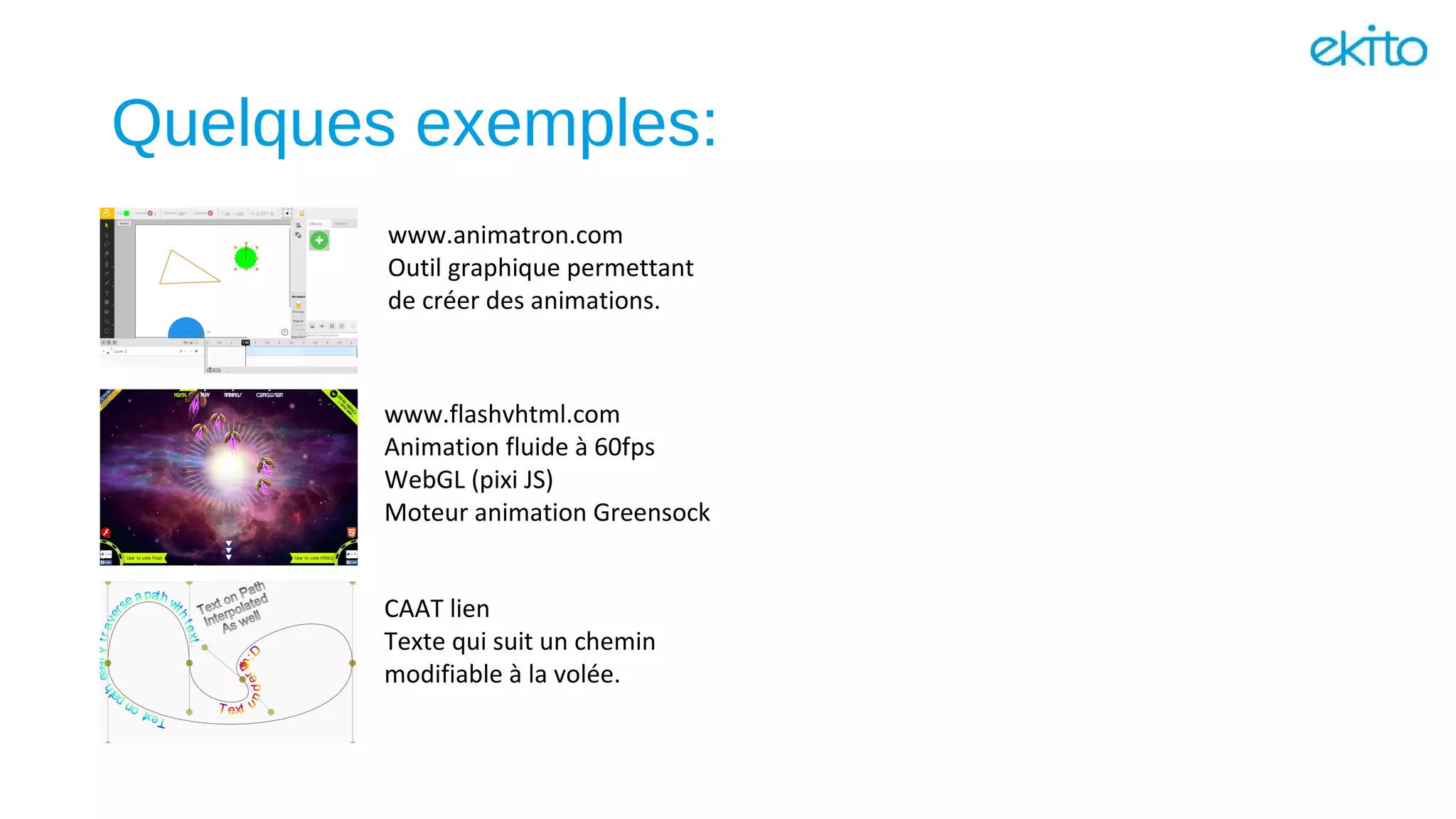 Quelques exemples:
www.flashvhtml.com
Animation fluide à 60fps
WebGL (pixi JS)
Moteur animation Greensock
CAAT lien
Texte qui suit un chemin
modifiable à la volée.
www.animatron.com
Outil graphique permettant
de créer des animations.
 