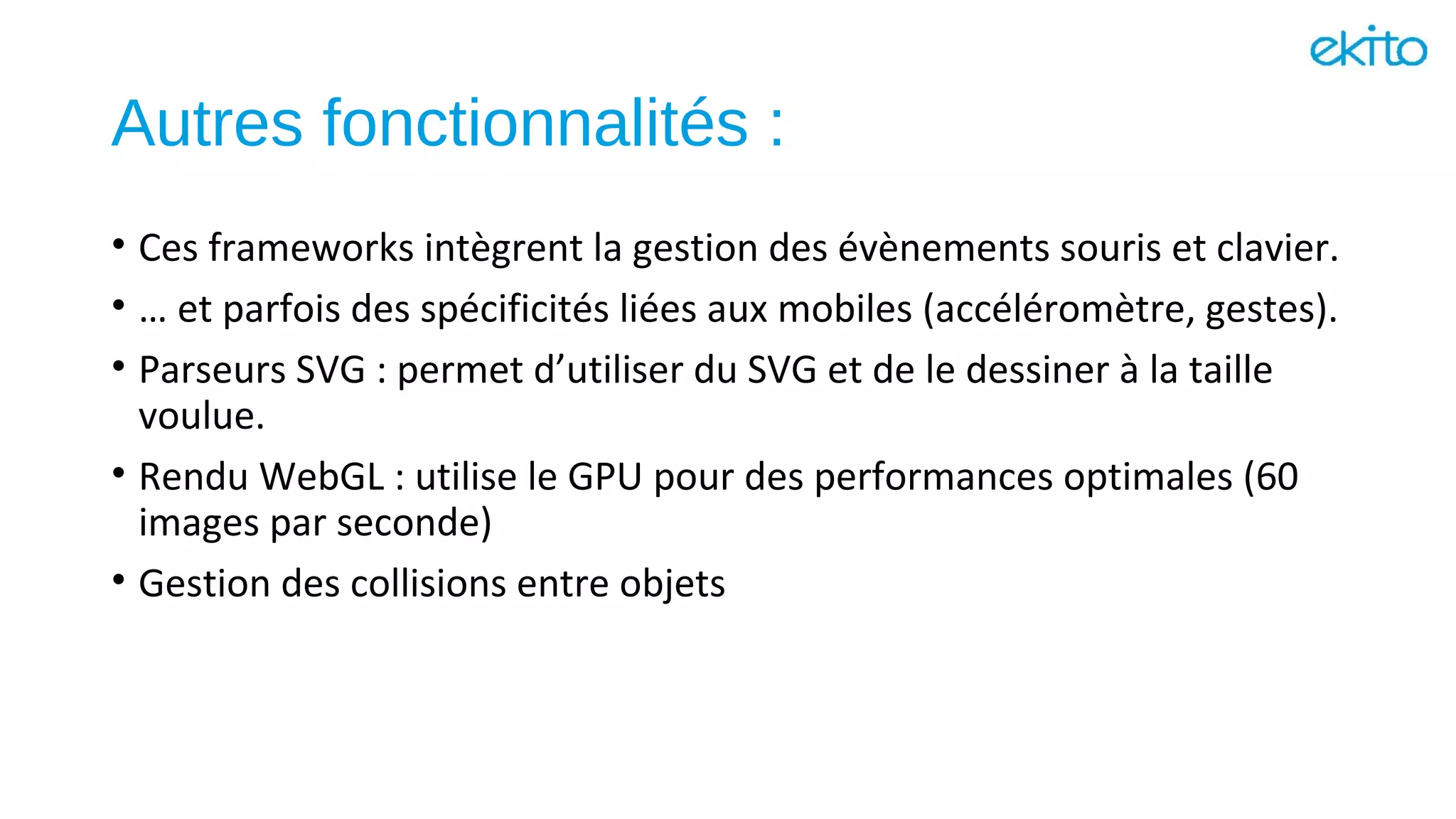 Autres fonctionnalités :
• Ces frameworks intègrent la gestion des évènements souris et clavier.
• … et parfois des spécificités liées aux mobiles (accéléromètre, gestes).
• Parseurs SVG : permet d’utiliser du SVG et de le dessiner à la taille
voulue.
• Rendu WebGL : utilise le GPU pour des performances optimales (60
images par seconde)
• Gestion des collisions entre objets
 