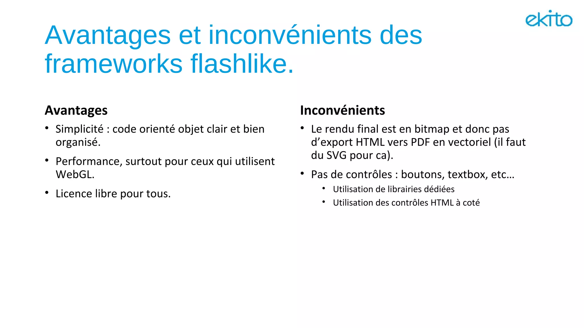 Avantages et inconvénients des
frameworks flashlike.
Avantages
• Simplicité : code orienté objet clair et bien
organisé.
• Performance, surtout pour ceux qui utilisent
WebGL.
• Licence libre pour tous.
Inconvénients
• Le rendu final est en bitmap et donc pas
d’export HTML vers PDF en vectoriel (il faut
du SVG pour ca).
• Pas de contrôles : boutons, textbox, etc…
• Utilisation de librairies dédiées
• Utilisation des contrôles HTML à coté
 