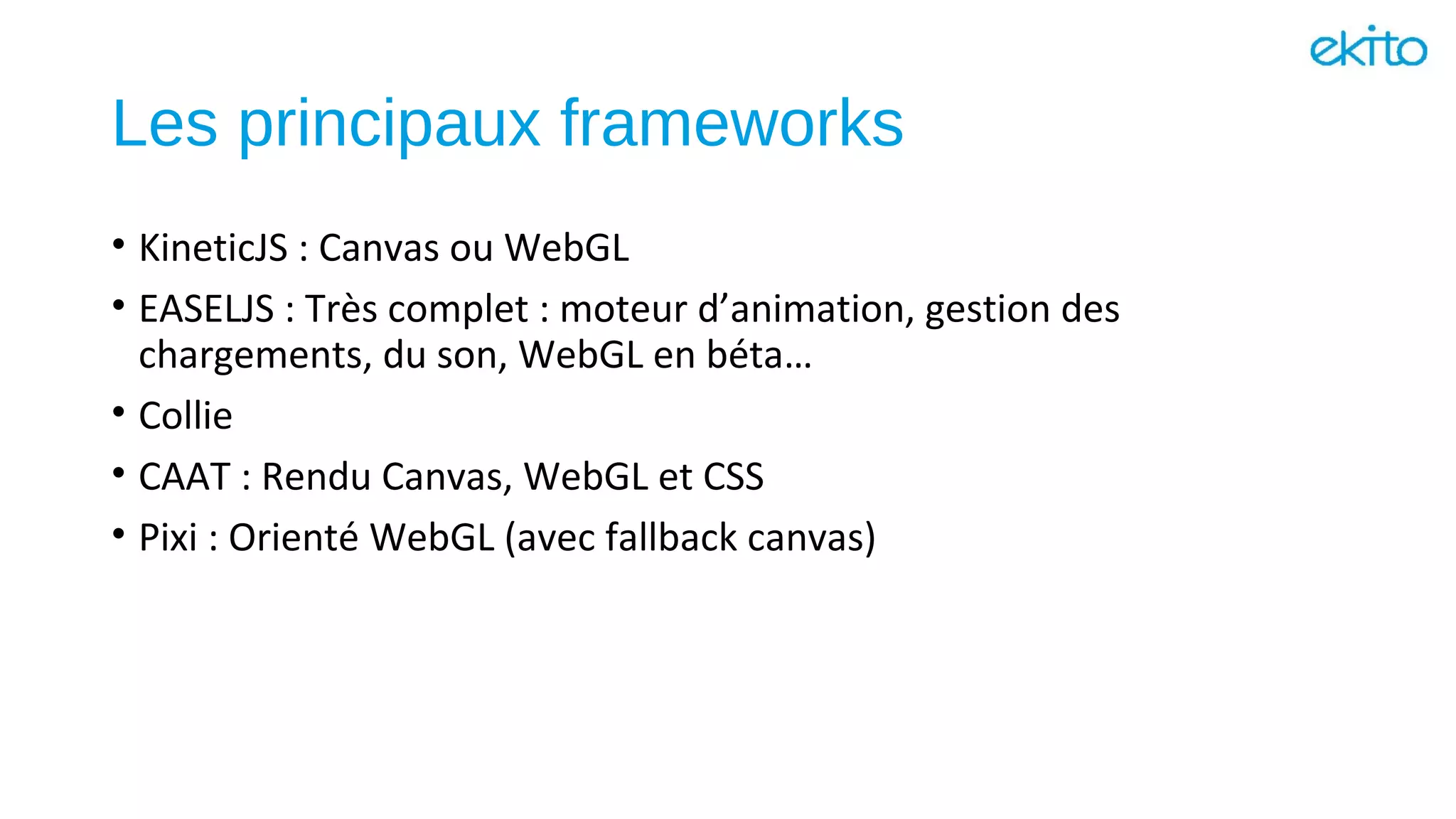 Les principaux frameworks
• KineticJS : Canvas ou WebGL
• EASELJS : Très complet : moteur d’animation, gestion des
chargements, du son, WebGL en béta…
• Collie
• CAAT : Rendu Canvas, WebGL et CSS
• Pixi : Orienté WebGL (avec fallback canvas)
 
