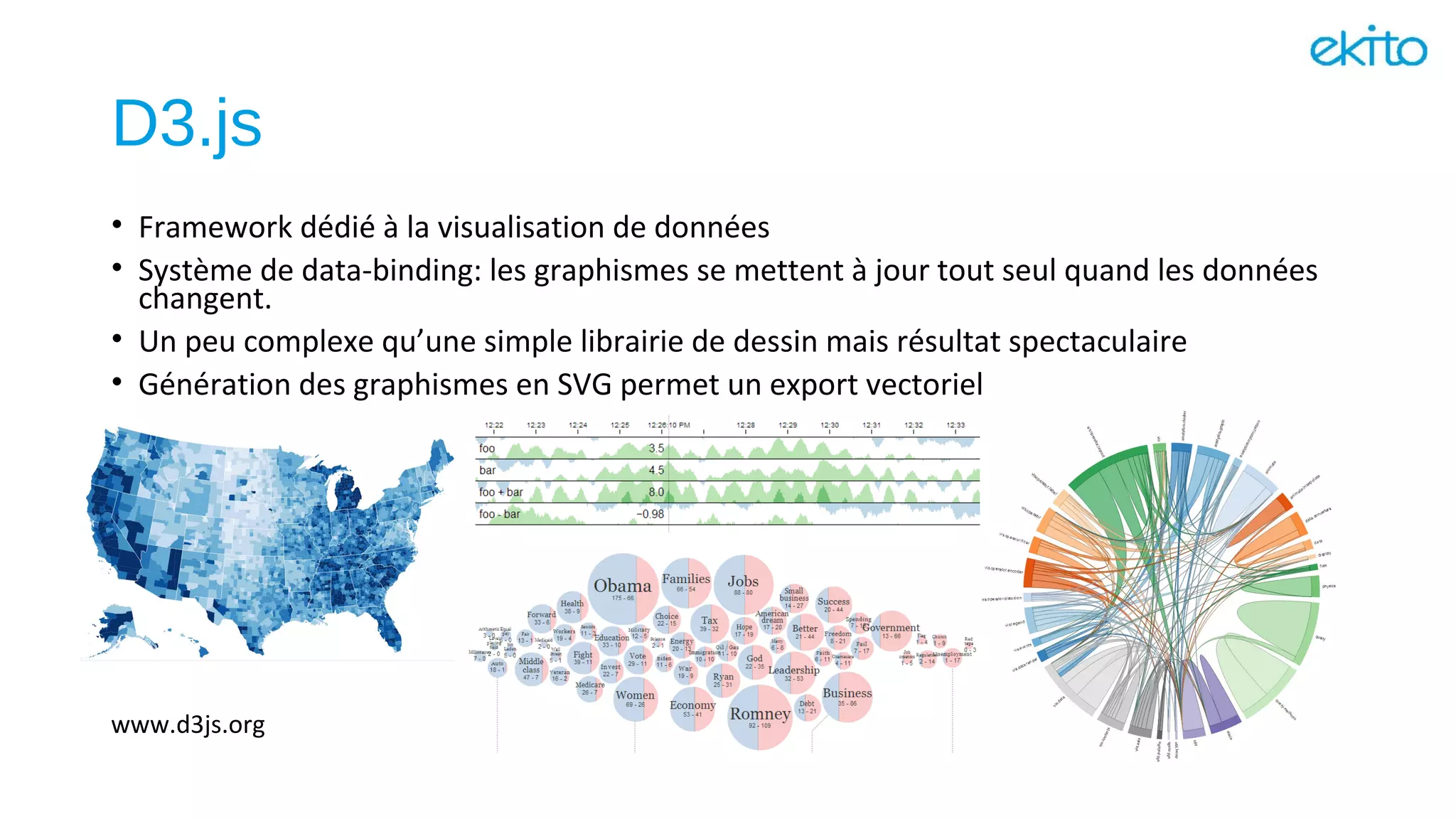 D3.js
• Framework dédié à la visualisation de données
• Système de data-binding: les graphismes se mettent à jour tout seul quand les données
changent.
• Un peu complexe qu’une simple librairie de dessin mais résultat spectaculaire
• Génération des graphismes en SVG permet un export vectoriel
www.d3js.org
 