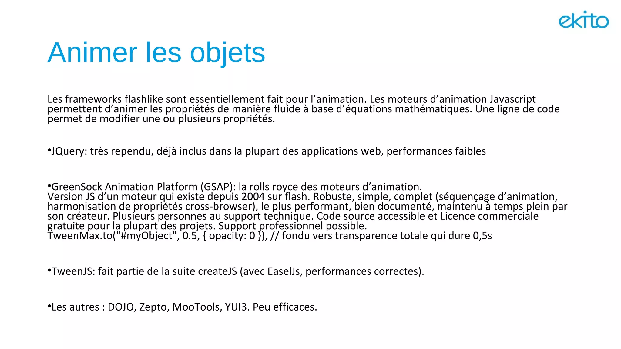 Animer les objets
Les frameworks flashlike sont essentiellement fait pour l’animation. Les moteurs d’animation Javascript
permettent d’animer les propriétés de manière fluide à base d’équations mathématiques. Une ligne de code
permet de modifier une ou plusieurs propriétés.
•JQuery: très rependu, déjà inclus dans la plupart des applications web, performances faibles
•GreenSock Animation Platform (GSAP): la rolls royce des moteurs d’animation.
Version JS d’un moteur qui existe depuis 2004 sur flash. Robuste, simple, complet (séquençage d’animation,
harmonisation de propriétés cross-browser), le plus performant, bien documenté, maintenu à temps plein par
son créateur. Plusieurs personnes au support technique. Code source accessible et Licence commerciale
gratuite pour la plupart des projets. Support professionnel possible.
TweenMax.to("#myObject", 0.5, { opacity: 0 }), // fondu vers transparence totale qui dure 0,5s
•TweenJS: fait partie de la suite createJS (avec EaselJs, performances correctes).
•Les autres : DOJO, Zepto, MooTools, YUI3. Peu efficaces.
 