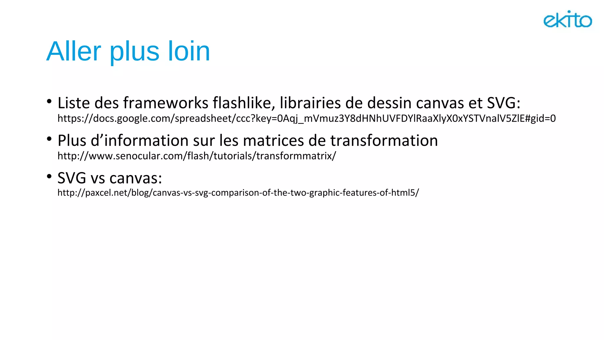Aller plus loin
• Liste des frameworks flashlike, librairies de dessin canvas et SVG:
https://docs.google.com/spreadsheet/ccc?key=0Aqj_mVmuz3Y8dHNhUVFDYlRaaXlyX0xYSTVnalV5ZlE#gid=0
• Plus d’information sur les matrices de transformation
http://www.senocular.com/flash/tutorials/transformmatrix/
• SVG vs canvas:
http://paxcel.net/blog/canvas-vs-svg-comparison-of-the-two-graphic-features-of-html5/
 