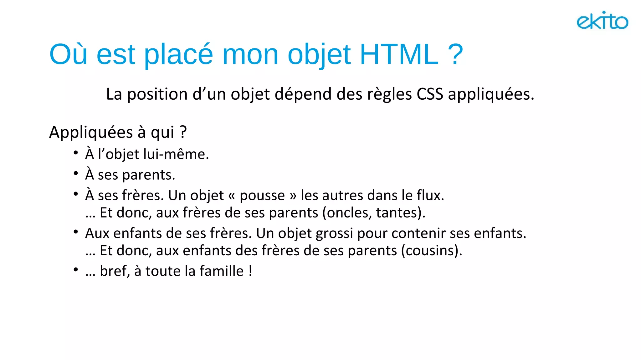 Où est placé mon objet HTML ?
Appliquées à qui ?
• À l’objet lui-même.
• À ses parents.
• À ses frères. Un objet « pousse » les autres dans le flux.
… Et donc, aux frères de ses parents (oncles, tantes).
• Aux enfants de ses frères. Un objet grossi pour contenir ses enfants.
… Et donc, aux enfants des frères de ses parents (cousins).
• … bref, à toute la famille !
La position d’un objet dépend des règles CSS appliquées.
 