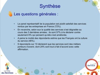 Synthèse
Les questions générales :
•

•

•

•

Le panel représentatif de la population est plutôt satisfait des services
rendus par les entreprises en France (72%).
En revanche, selon eux la qualité des services s’est dégradée au
cours des 3 dernières années : ils sont 57% à le déclarer contre
seulement 6% qui pensent qu’elle s’est améliorée.
A peine la moitié des répondants estime que les Français ont la culture
du service (46%).
9 répondants sur 10 déclarent que les services sont des métiers
porteurs d’avenir, dont 24% sont tout à fait d’accord avec cette
affirmation.

 