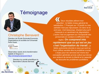 Témoignage

Christophe Benavent
Directeur de l'Ecole Doctorale Economie,
Organisations et sociétés de l'Université
Paris Ouest.

Observateur assidu de la transformation
digitale et blogueur à
http://christophe.benavent.free.fr
Directeur du comité scientifique du
Baromètre Cultures Services

«

Deux résultats attirent mon
attention : le faible niveau général de
satisfaction, 7 Français sur 10 plutôt ou très
satisfait n'est pas réjouissant. Un tiers ne le
sont pas, c'est beaucoup, d'autant plus qu'il
s'associe à un sentiment de dégradation.
L'autre c'est ce jugement sur l'incapacité des
personnels en contact à s'affranchir des
règles. On comprend très

rapidement que ce qui est en jeu
c'est l'organisation du travail. La
faible autonomie donnée à ceux qui sont au
front (office) semble être le problème crucial.
L'enjeu pour les services est moins leur
conception générale qu'une culture qui donne
aux acteurs de terrain la liberté et la capacité
de résoudre les problèmes quotidiens.

 
