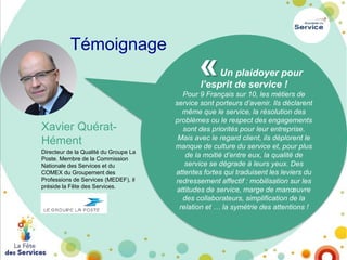 Témoignage

«

Un plaidoyer pour
l’esprit de service !

Xavier QuératHément
Directeur de la Qualité du Groupe La
Poste. Membre de la Commission
Nationale des Services et du
COMEX du Groupement des
Professions de Services (MEDEF), il
préside la Fête des Services.

Pour 9 Français sur 10, les métiers de
service sont porteurs d’avenir. Ils déclarent
même que le service, la résolution des
problèmes ou le respect des engagements
sont des priorités pour leur entreprise.
Mais avec le regard client, ils déplorent le
manque de culture du service et, pour plus
de la moitié d’entre eux, la qualité de
service se dégrade à leurs yeux. Des
attentes fortes qui traduisent les leviers du
redressement affectif : mobilisation sur les
attitudes de service, marge de manœuvre
des collaborateurs, simplification de la
relation et … la symétrie des attentions !

 