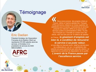 Témoignage

«

Eric Dadian
Président fondateur de l’Association
Française de la Relation Client qui
représente 275 000 salariés dans les
services, et fondateur d’un
prestataire de services de 4000
téléconseillers.

Nous avons encore des progrès à faire en
France, même si l’opinion globale des Français
(70%) est bonne, j’observe un niveau supérieur de
satisfaction pour le secteur «Commerces et services
présents sur Internet» (84%) et au plus bas les
Services publics et administrations (55%). Si près
d’un Français sur 2 travaille en contact avec des
clients, cela veut dire plus de 10 millions de salariés

en France ; le

gisement d’emplois est
bien là, à condition de rémunérer
le service à sa juste valeur.

Je suis déçu du mauvais score relatif au service pour
les collaborateurs, car oui « la satisfaction des
salariés est aussi importante que celle des clients » et
également du sentiment de dégradation de la qualité.

L’avenir de la France passe par
l’excellence service.

 